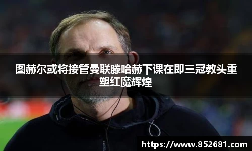 图赫尔或将接管曼联滕哈赫下课在即三冠教头重塑红魔辉煌